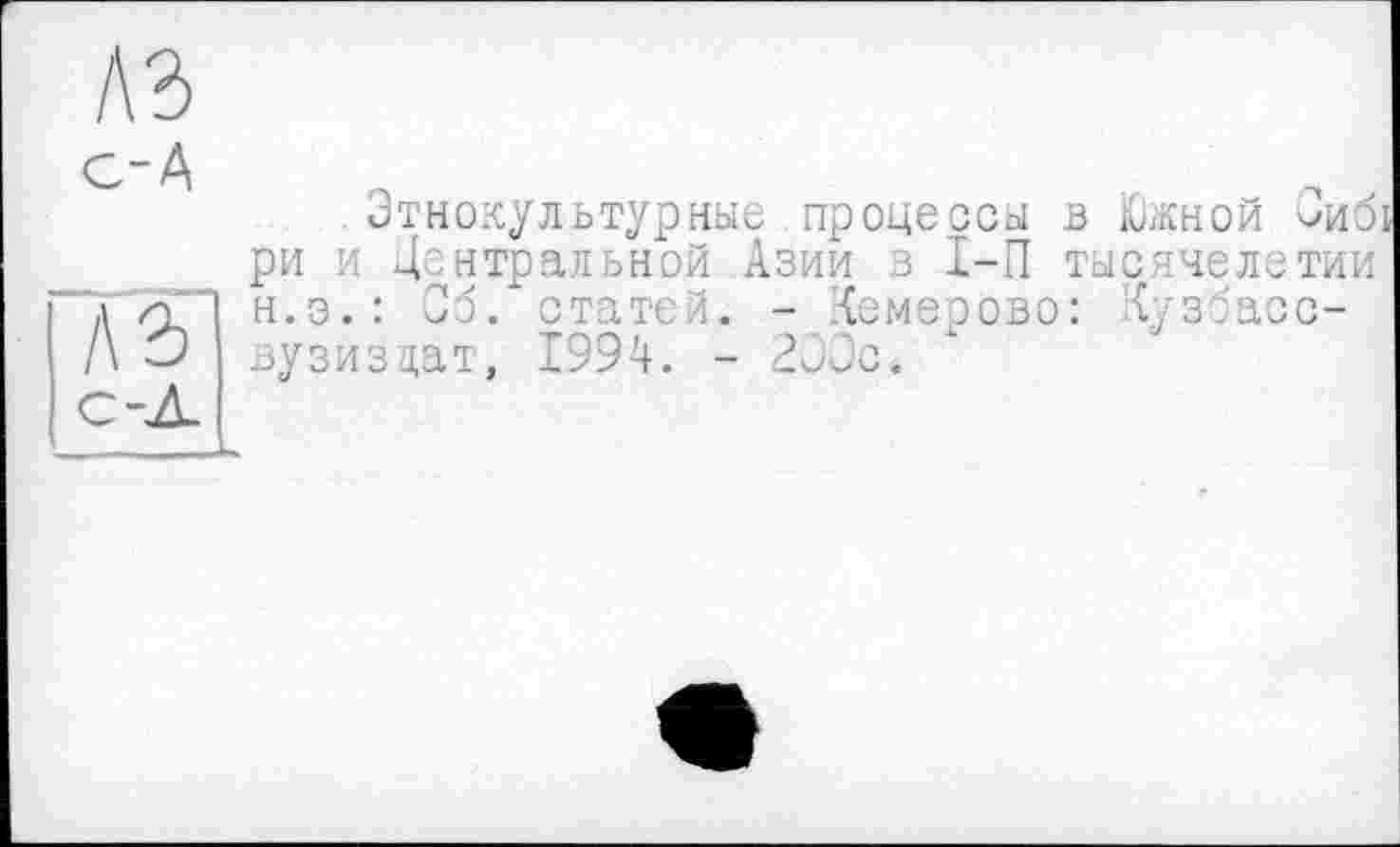 ﻿A3
с-А
Этнокультурные процессы В Южной Эиб!
ри и центральной Азии з I-П тысячелетии л <£'" Н.Э.: Об. статей. - Кемерово: Сузбасо-/\ О вузизцат, 1994. - 200с.
с-Л